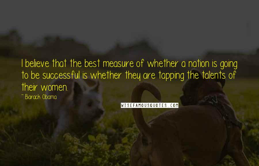 Barack Obama Quotes: I believe that the best measure of whether a nation is going to be successful is whether they are tapping the talents of their women.