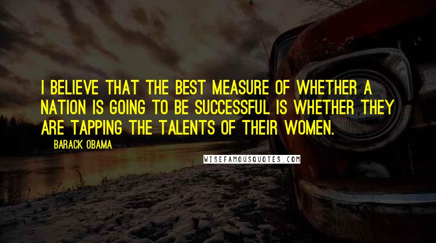 Barack Obama Quotes: I believe that the best measure of whether a nation is going to be successful is whether they are tapping the talents of their women.
