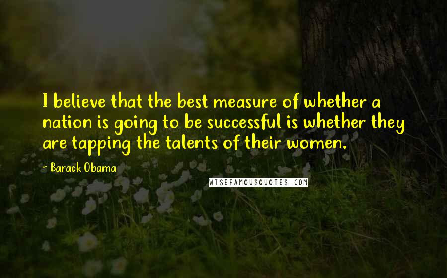 Barack Obama Quotes: I believe that the best measure of whether a nation is going to be successful is whether they are tapping the talents of their women.