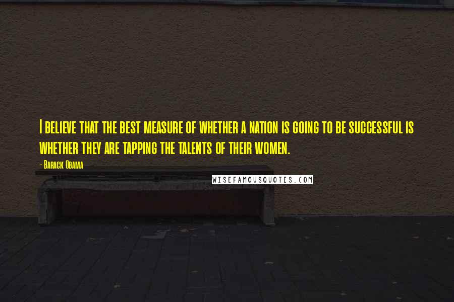 Barack Obama Quotes: I believe that the best measure of whether a nation is going to be successful is whether they are tapping the talents of their women.