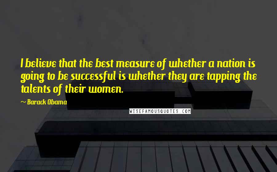 Barack Obama Quotes: I believe that the best measure of whether a nation is going to be successful is whether they are tapping the talents of their women.