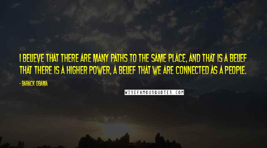 Barack Obama Quotes: I believe that there are many paths to the same place, and that is a belief that there is a higher power, a belief that we are connected as a people.