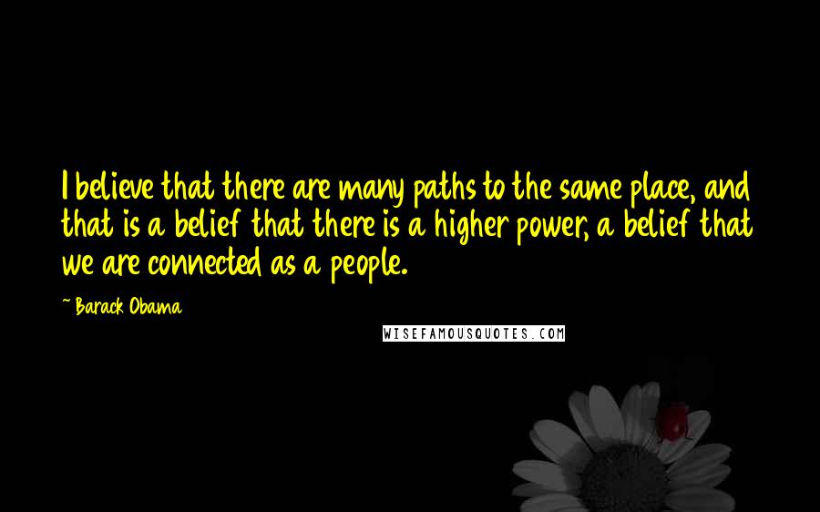 Barack Obama Quotes: I believe that there are many paths to the same place, and that is a belief that there is a higher power, a belief that we are connected as a people.