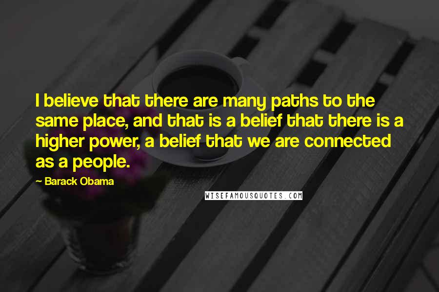 Barack Obama Quotes: I believe that there are many paths to the same place, and that is a belief that there is a higher power, a belief that we are connected as a people.