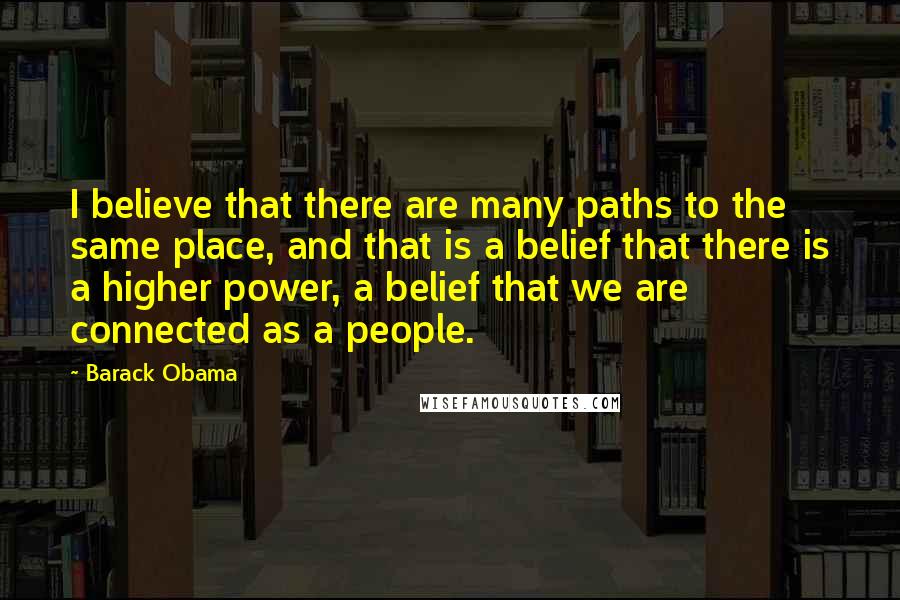 Barack Obama Quotes: I believe that there are many paths to the same place, and that is a belief that there is a higher power, a belief that we are connected as a people.