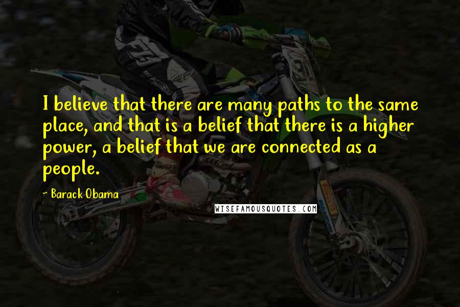 Barack Obama Quotes: I believe that there are many paths to the same place, and that is a belief that there is a higher power, a belief that we are connected as a people.