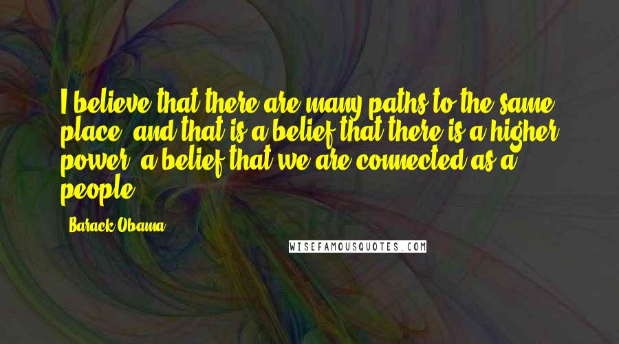 Barack Obama Quotes: I believe that there are many paths to the same place, and that is a belief that there is a higher power, a belief that we are connected as a people.
