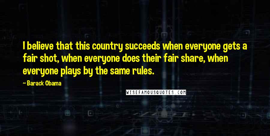 Barack Obama Quotes: I believe that this country succeeds when everyone gets a fair shot, when everyone does their fair share, when everyone plays by the same rules.