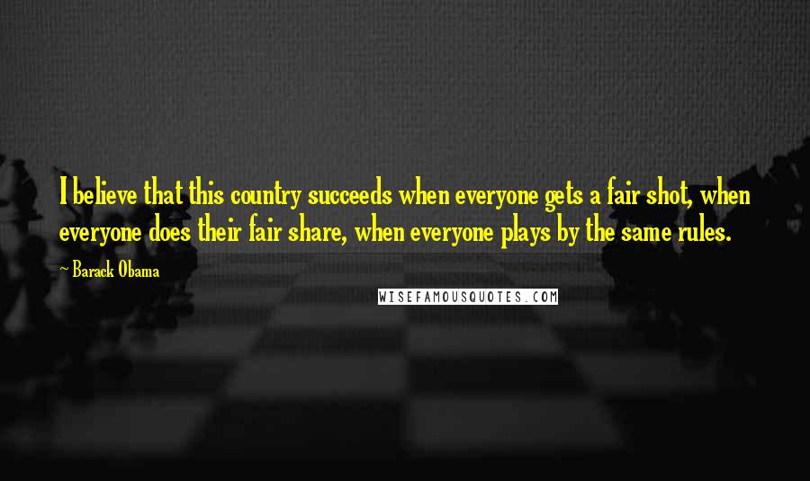 Barack Obama Quotes: I believe that this country succeeds when everyone gets a fair shot, when everyone does their fair share, when everyone plays by the same rules.