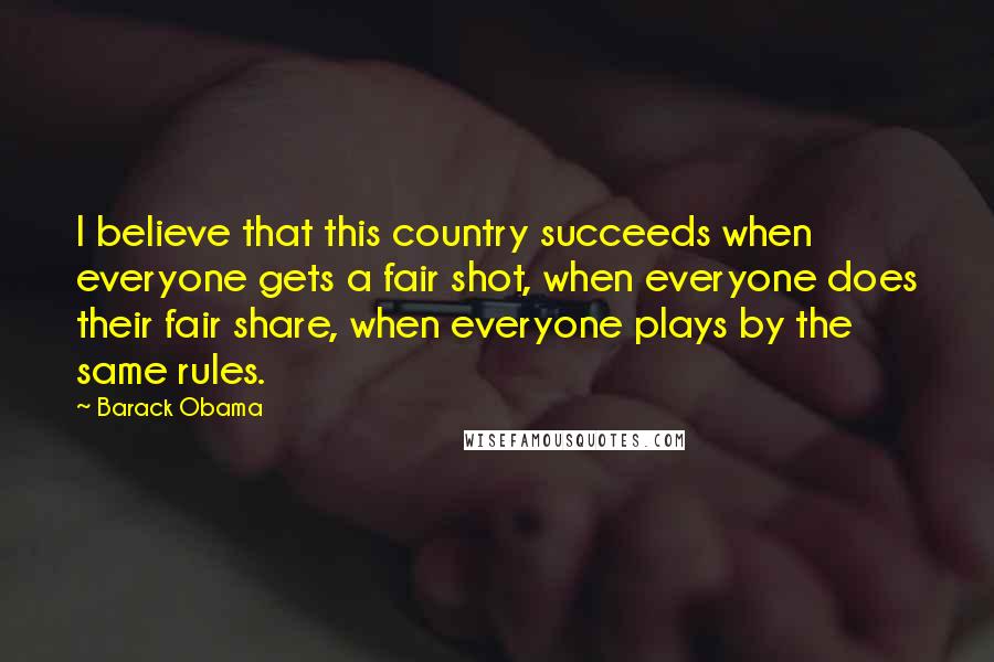 Barack Obama Quotes: I believe that this country succeeds when everyone gets a fair shot, when everyone does their fair share, when everyone plays by the same rules.