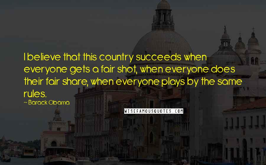 Barack Obama Quotes: I believe that this country succeeds when everyone gets a fair shot, when everyone does their fair share, when everyone plays by the same rules.