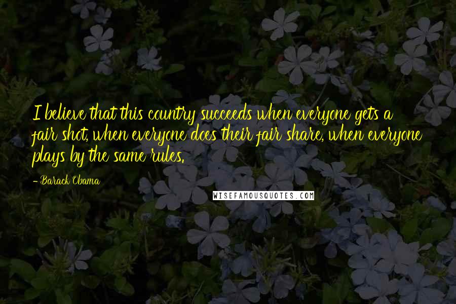 Barack Obama Quotes: I believe that this country succeeds when everyone gets a fair shot, when everyone does their fair share, when everyone plays by the same rules.