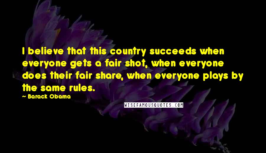 Barack Obama Quotes: I believe that this country succeeds when everyone gets a fair shot, when everyone does their fair share, when everyone plays by the same rules.