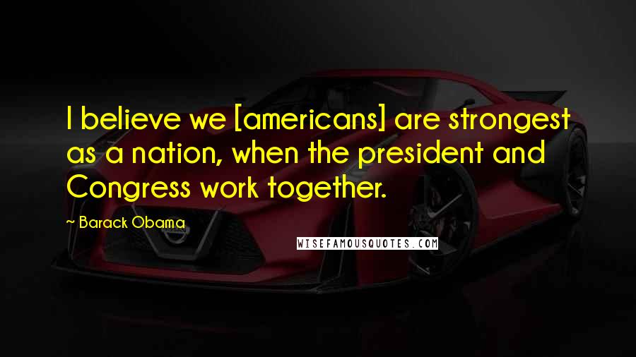 Barack Obama Quotes: I believe we [americans] are strongest as a nation, when the president and Congress work together.