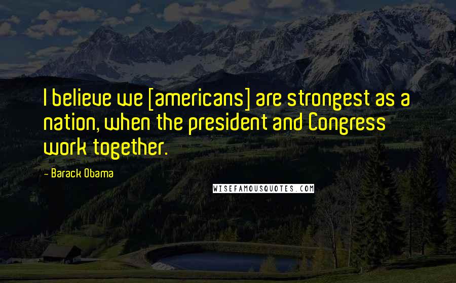 Barack Obama Quotes: I believe we [americans] are strongest as a nation, when the president and Congress work together.
