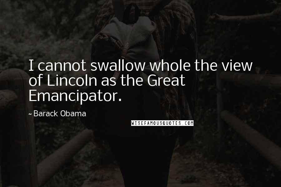 Barack Obama Quotes: I cannot swallow whole the view of Lincoln as the Great Emancipator.