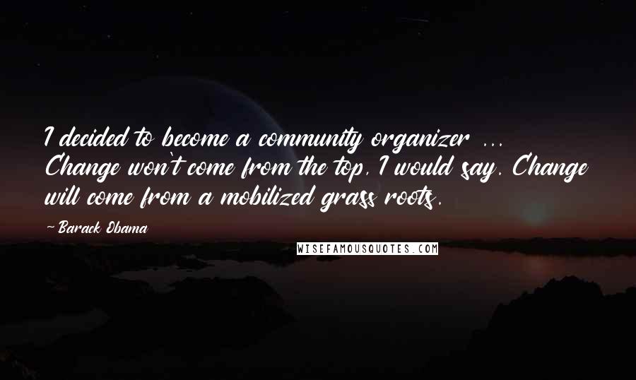 Barack Obama Quotes: I decided to become a community organizer ... Change won't come from the top, I would say. Change will come from a mobilized grass roots.