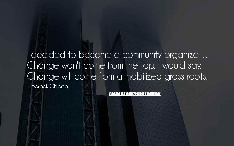 Barack Obama Quotes: I decided to become a community organizer ... Change won't come from the top, I would say. Change will come from a mobilized grass roots.