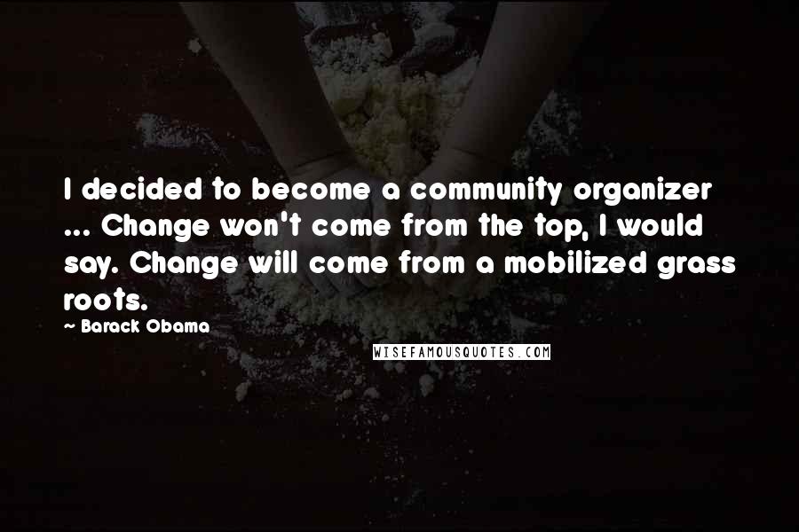 Barack Obama Quotes: I decided to become a community organizer ... Change won't come from the top, I would say. Change will come from a mobilized grass roots.