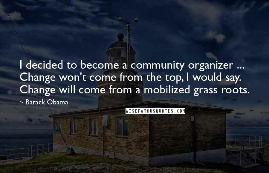 Barack Obama Quotes: I decided to become a community organizer ... Change won't come from the top, I would say. Change will come from a mobilized grass roots.