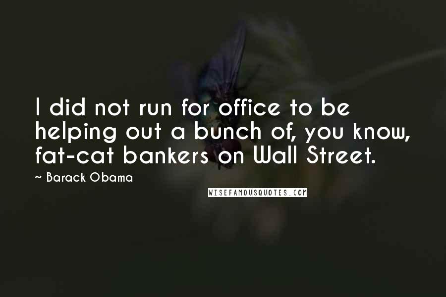 Barack Obama Quotes: I did not run for office to be helping out a bunch of, you know, fat-cat bankers on Wall Street.
