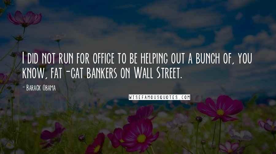 Barack Obama Quotes: I did not run for office to be helping out a bunch of, you know, fat-cat bankers on Wall Street.