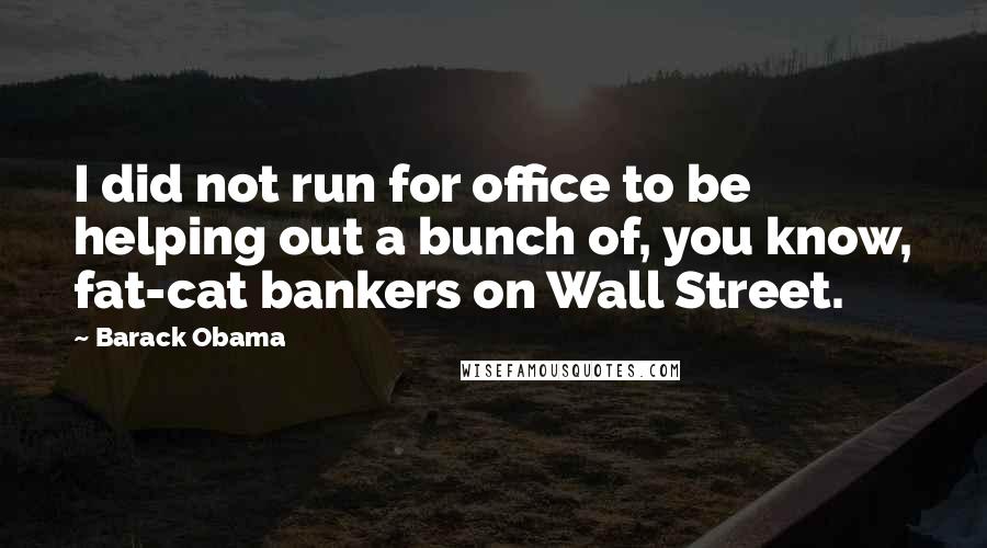 Barack Obama Quotes: I did not run for office to be helping out a bunch of, you know, fat-cat bankers on Wall Street.