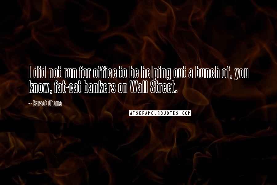 Barack Obama Quotes: I did not run for office to be helping out a bunch of, you know, fat-cat bankers on Wall Street.