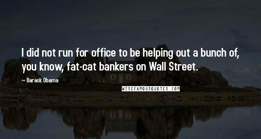 Barack Obama Quotes: I did not run for office to be helping out a bunch of, you know, fat-cat bankers on Wall Street.