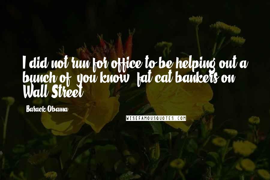 Barack Obama Quotes: I did not run for office to be helping out a bunch of, you know, fat-cat bankers on Wall Street.