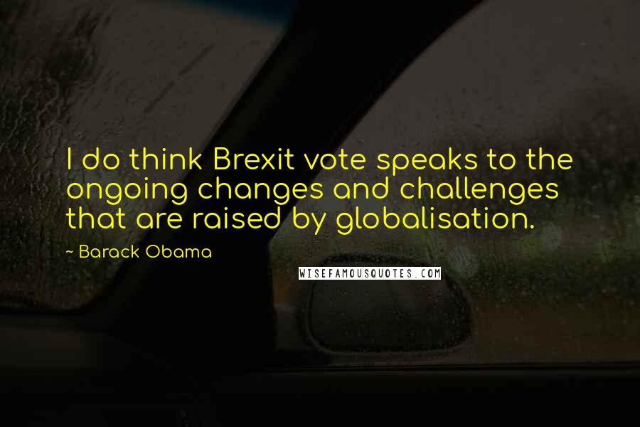 Barack Obama Quotes: I do think Brexit vote speaks to the ongoing changes and challenges that are raised by globalisation.