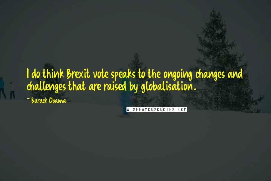 Barack Obama Quotes: I do think Brexit vote speaks to the ongoing changes and challenges that are raised by globalisation.