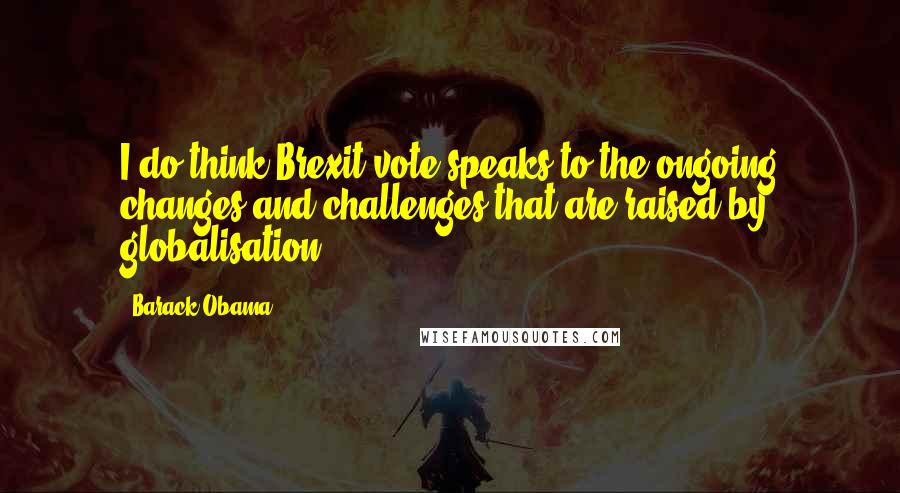 Barack Obama Quotes: I do think Brexit vote speaks to the ongoing changes and challenges that are raised by globalisation.