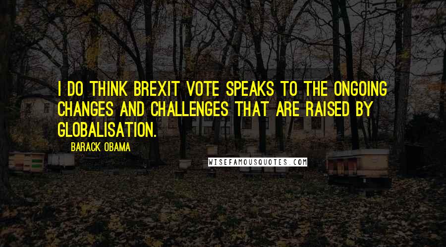 Barack Obama Quotes: I do think Brexit vote speaks to the ongoing changes and challenges that are raised by globalisation.