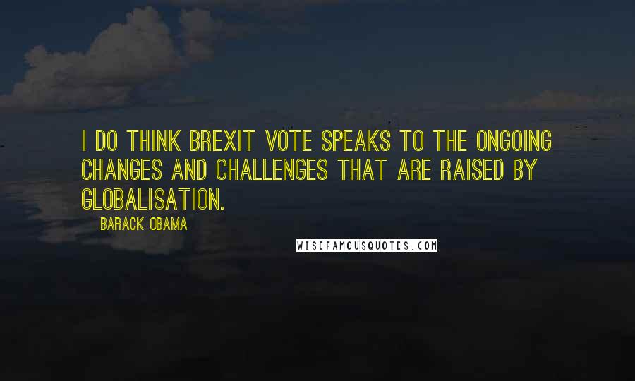 Barack Obama Quotes: I do think Brexit vote speaks to the ongoing changes and challenges that are raised by globalisation.