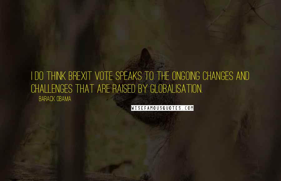 Barack Obama Quotes: I do think Brexit vote speaks to the ongoing changes and challenges that are raised by globalisation.