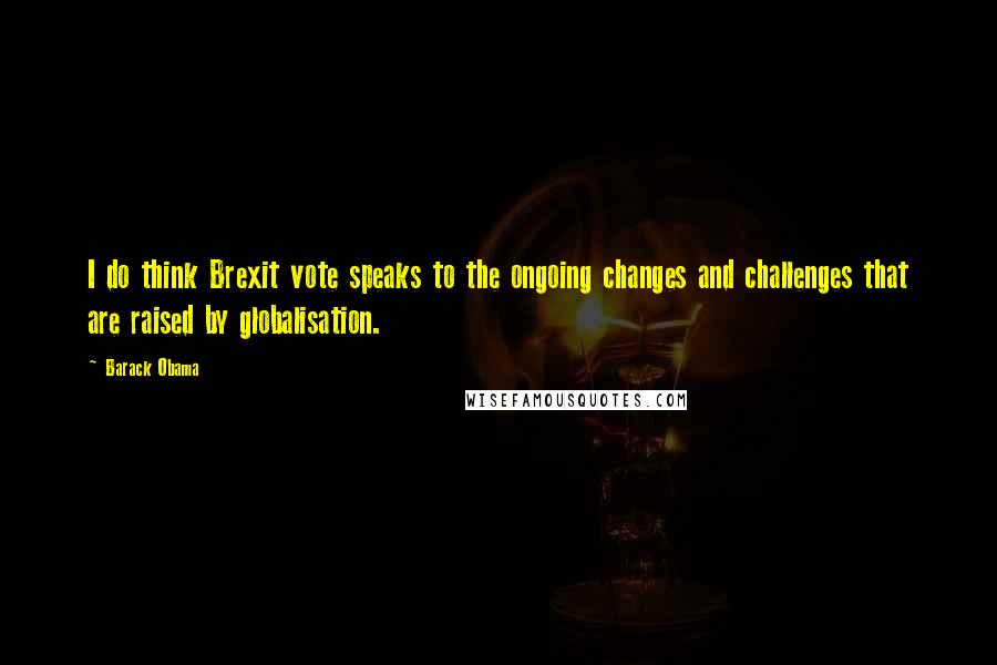 Barack Obama Quotes: I do think Brexit vote speaks to the ongoing changes and challenges that are raised by globalisation.