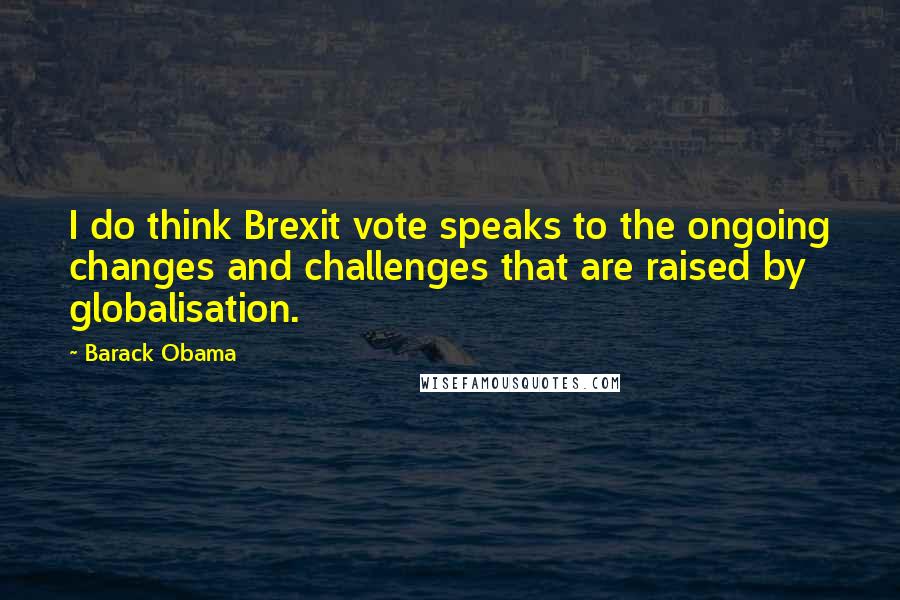 Barack Obama Quotes: I do think Brexit vote speaks to the ongoing changes and challenges that are raised by globalisation.