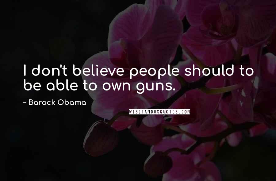 Barack Obama Quotes: I don't believe people should to be able to own guns.