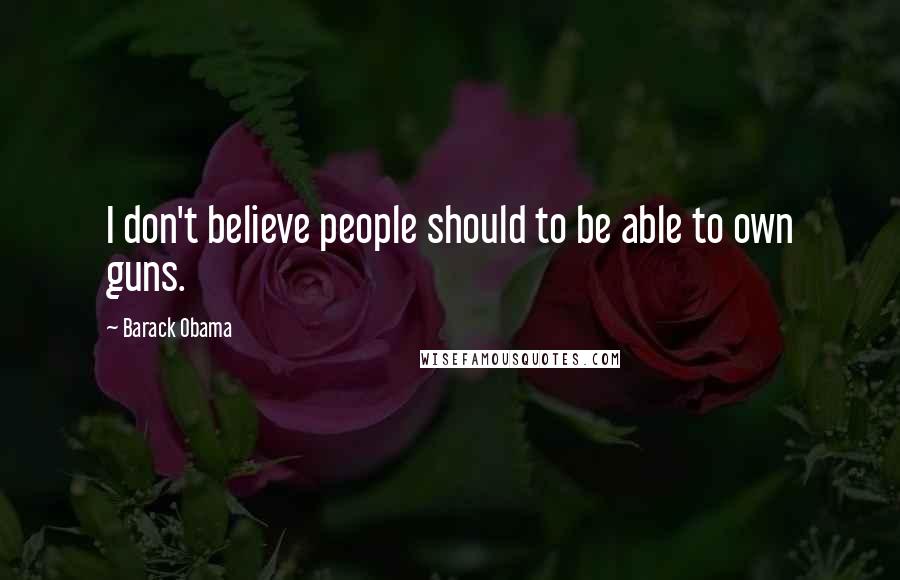 Barack Obama Quotes: I don't believe people should to be able to own guns.