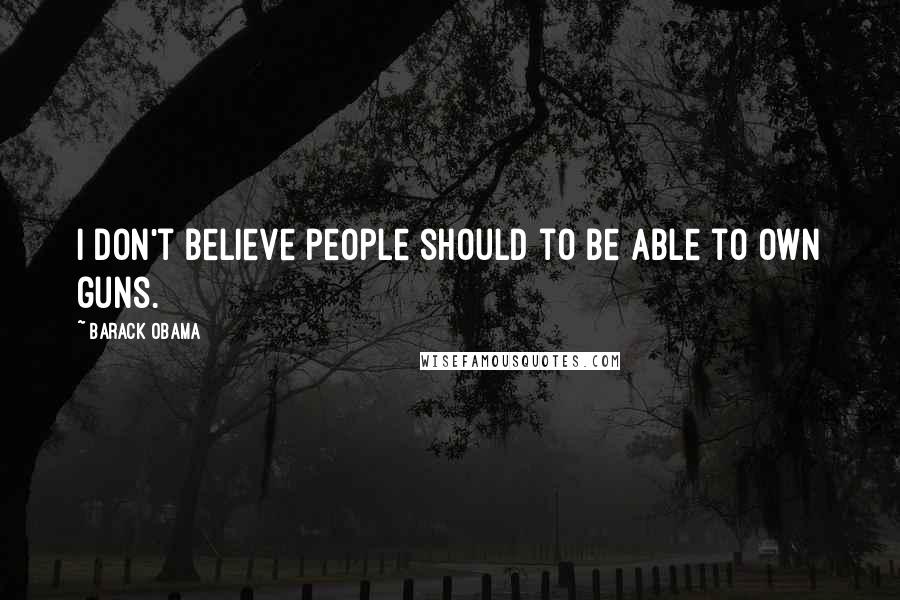 Barack Obama Quotes: I don't believe people should to be able to own guns.