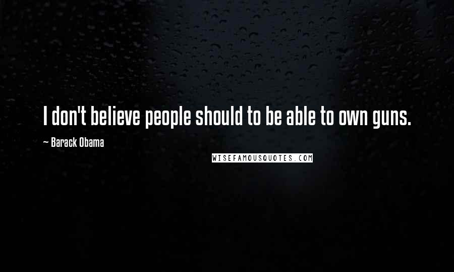 Barack Obama Quotes: I don't believe people should to be able to own guns.