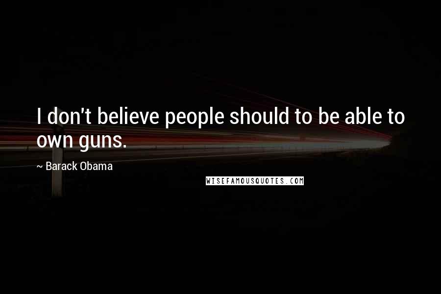 Barack Obama Quotes: I don't believe people should to be able to own guns.