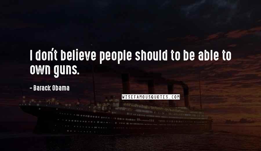 Barack Obama Quotes: I don't believe people should to be able to own guns.