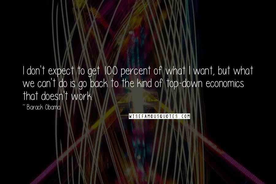 Barack Obama Quotes: I don't expect to get 100 percent of what I want, but what we can't do is go back to the kind of top-down economics that doesn't work.