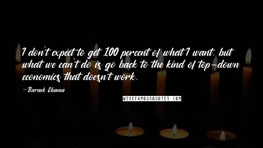 Barack Obama Quotes: I don't expect to get 100 percent of what I want, but what we can't do is go back to the kind of top-down economics that doesn't work.