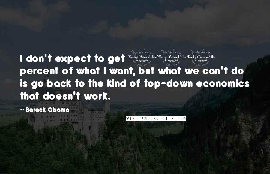 Barack Obama Quotes: I don't expect to get 100 percent of what I want, but what we can't do is go back to the kind of top-down economics that doesn't work.