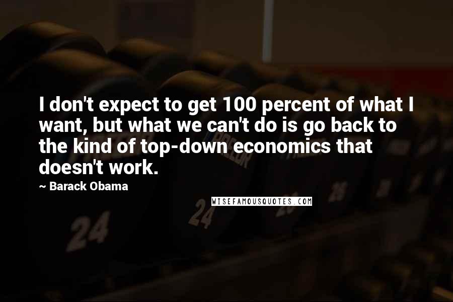 Barack Obama Quotes: I don't expect to get 100 percent of what I want, but what we can't do is go back to the kind of top-down economics that doesn't work.