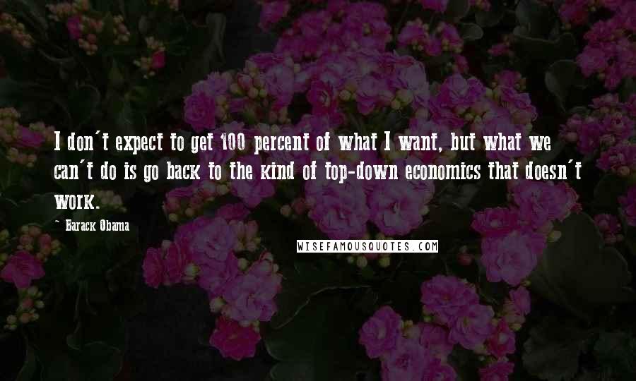 Barack Obama Quotes: I don't expect to get 100 percent of what I want, but what we can't do is go back to the kind of top-down economics that doesn't work.