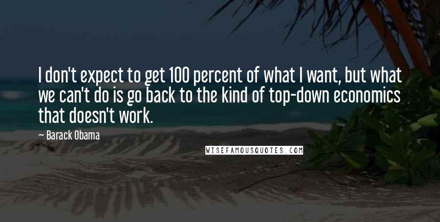 Barack Obama Quotes: I don't expect to get 100 percent of what I want, but what we can't do is go back to the kind of top-down economics that doesn't work.